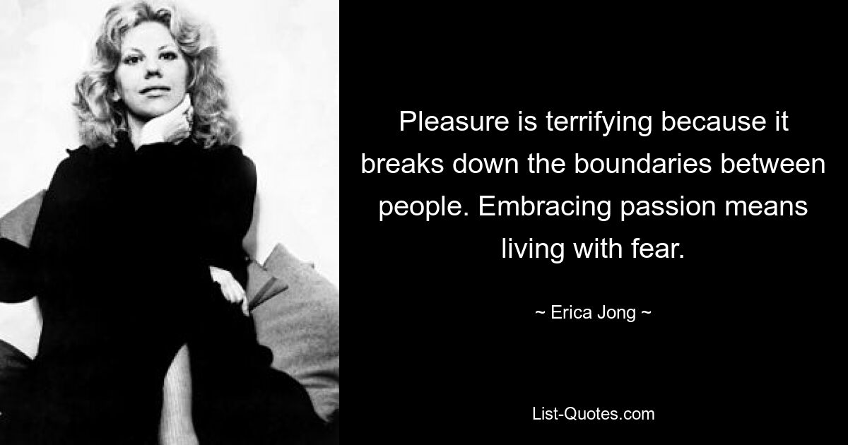 Pleasure is terrifying because it breaks down the boundaries between people. Embracing passion means living with fear. — © Erica Jong