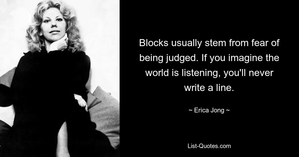 Blocks usually stem from fear of being judged. If you imagine the world is listening, you'll never write a line. — © Erica Jong