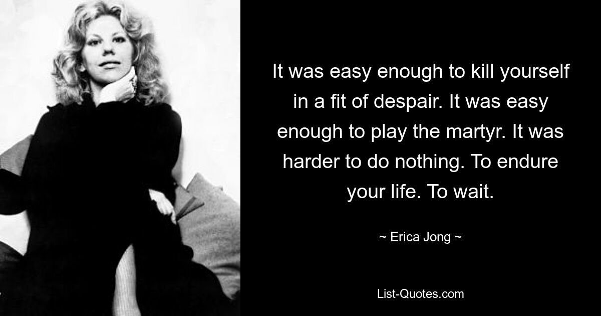 It was easy enough to kill yourself in a fit of despair. It was easy enough to play the martyr. It was harder to do nothing. To endure your life. To wait. — © Erica Jong