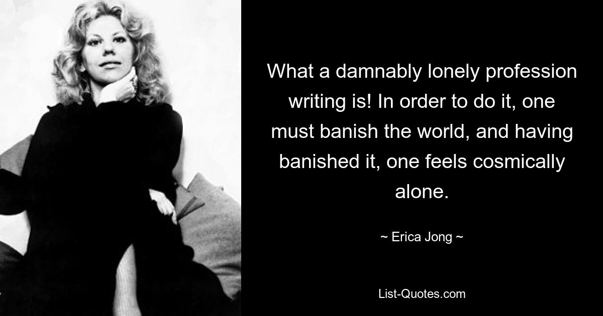 What a damnably lonely profession writing is! In order to do it, one must banish the world, and having banished it, one feels cosmically alone. — © Erica Jong