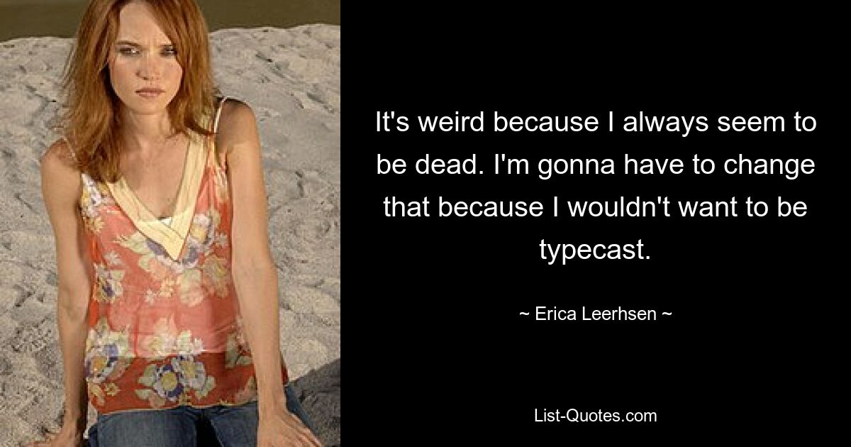 It's weird because I always seem to be dead. I'm gonna have to change that because I wouldn't want to be typecast. — © Erica Leerhsen