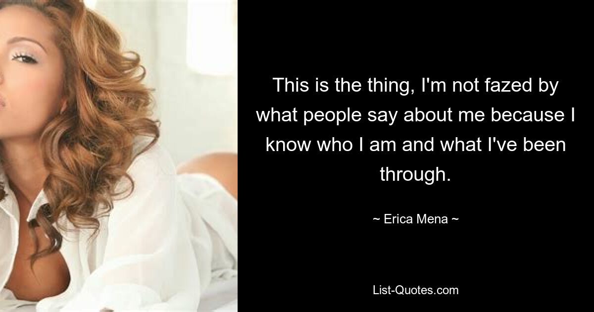 This is the thing, I'm not fazed by what people say about me because I know who I am and what I've been through. — © Erica Mena