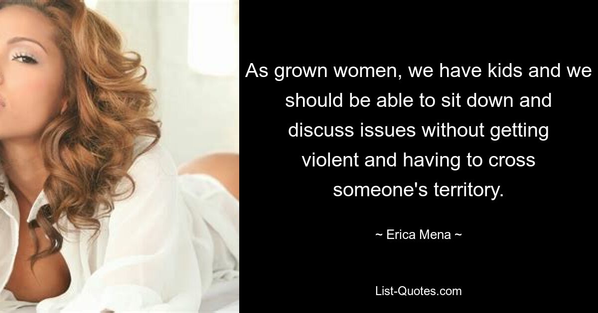 As grown women, we have kids and we should be able to sit down and discuss issues without getting violent and having to cross someone's territory. — © Erica Mena