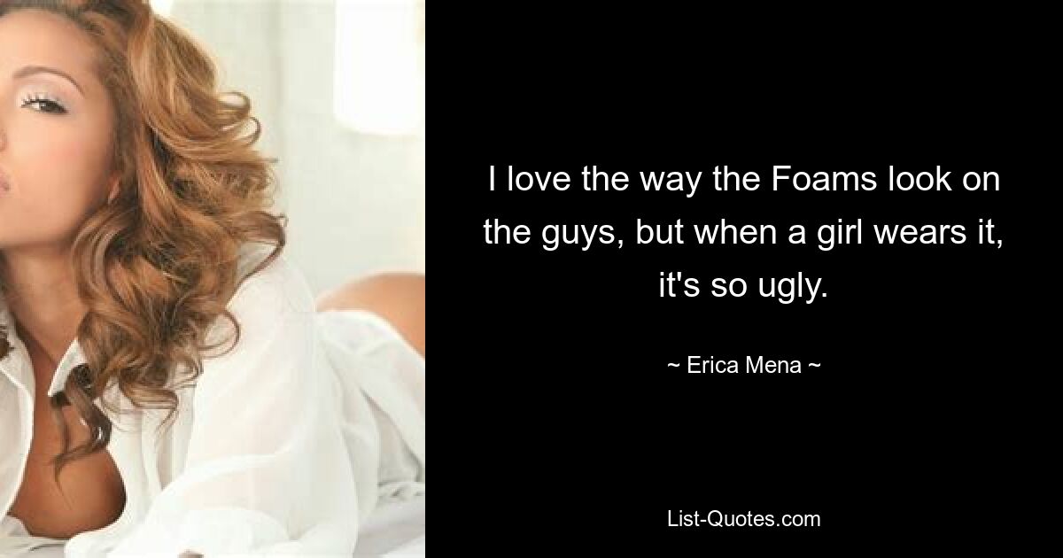 I love the way the Foams look on the guys, but when a girl wears it, it's so ugly. — © Erica Mena