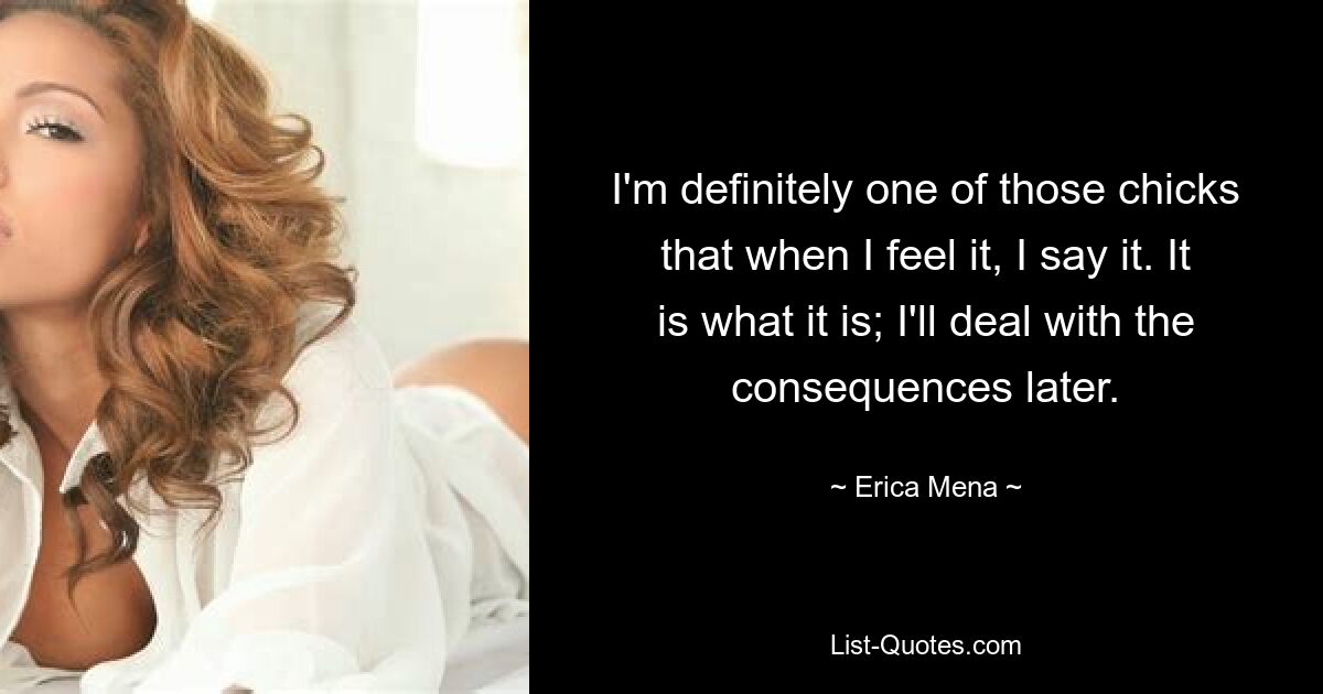 I'm definitely one of those chicks that when I feel it, I say it. It is what it is; I'll deal with the consequences later. — © Erica Mena