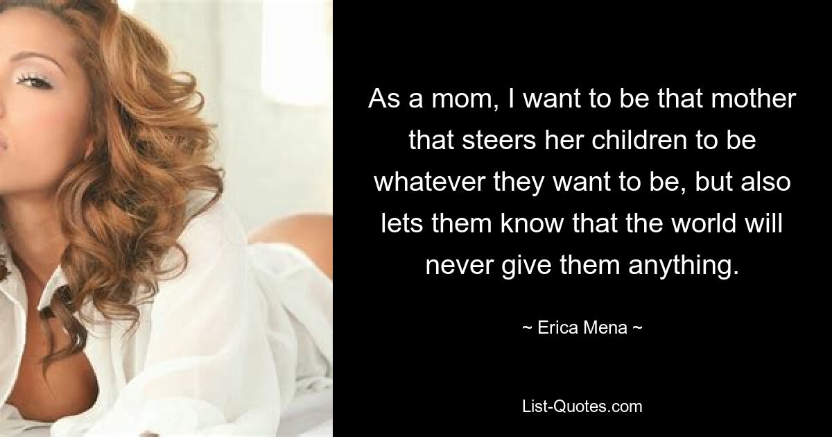 As a mom, I want to be that mother that steers her children to be whatever they want to be, but also lets them know that the world will never give them anything. — © Erica Mena