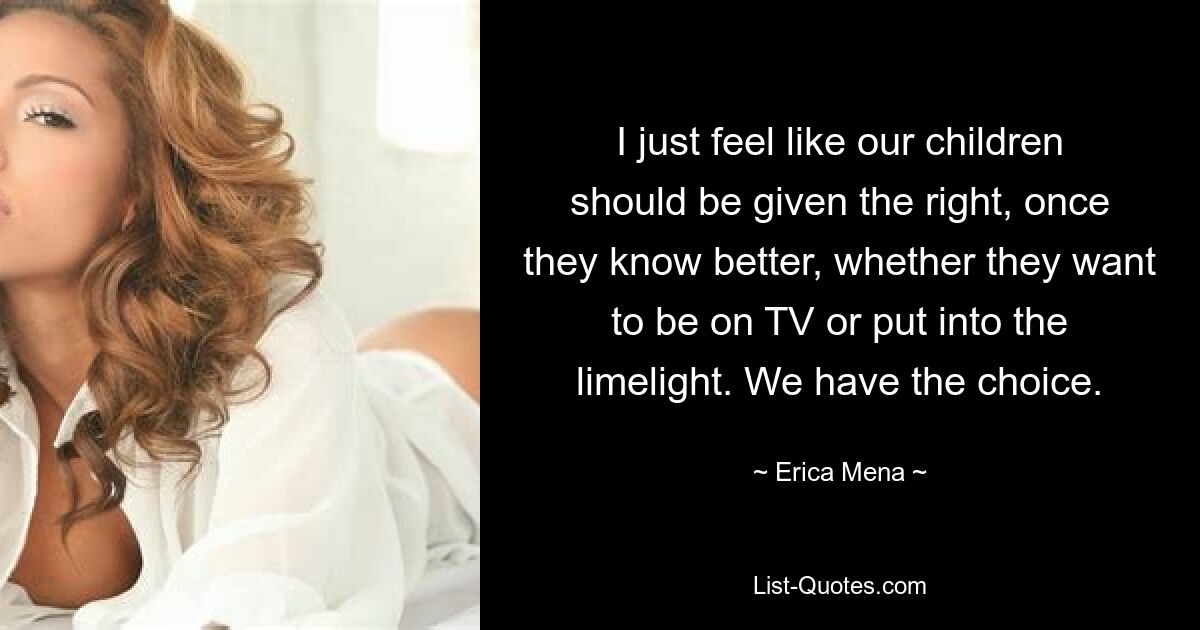 I just feel like our children should be given the right, once they know better, whether they want to be on TV or put into the limelight. We have the choice. — © Erica Mena