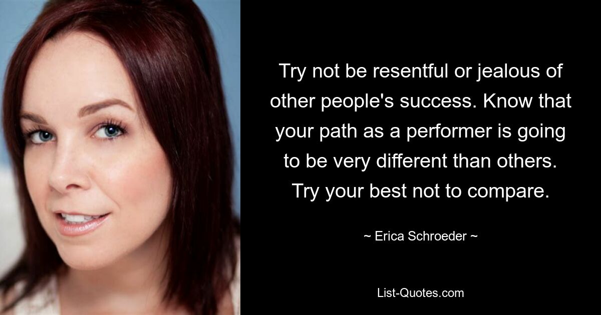 Try not be resentful or jealous of other people's success. Know that your path as a performer is going to be very different than others. Try your best not to compare. — © Erica Schroeder