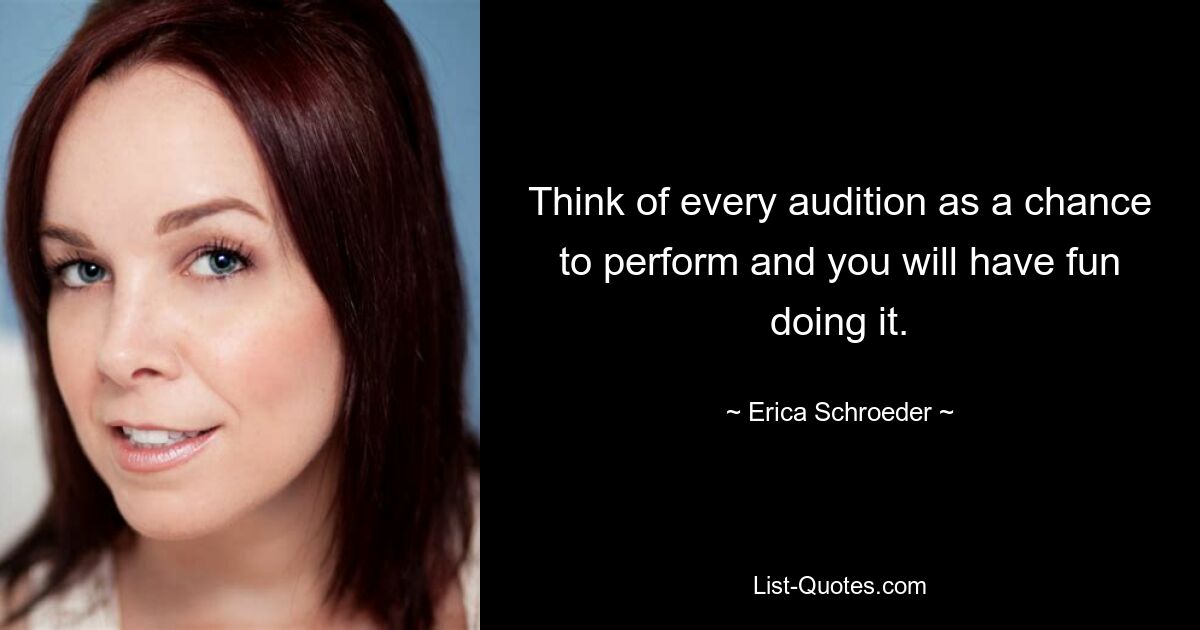 Think of every audition as a chance to perform and you will have fun doing it. — © Erica Schroeder