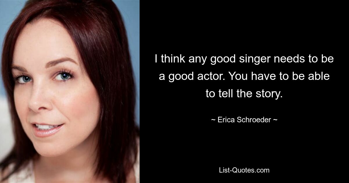 I think any good singer needs to be a good actor. You have to be able to tell the story. — © Erica Schroeder