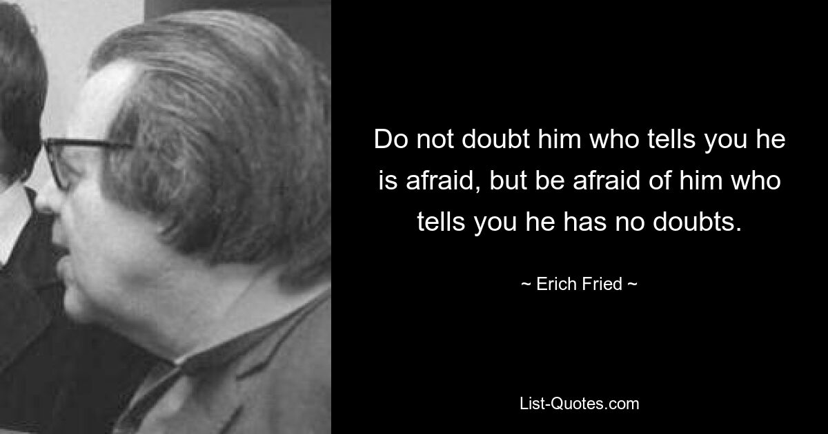 Do not doubt him who tells you he is afraid, but be afraid of him who tells you he has no doubts. — © Erich Fried