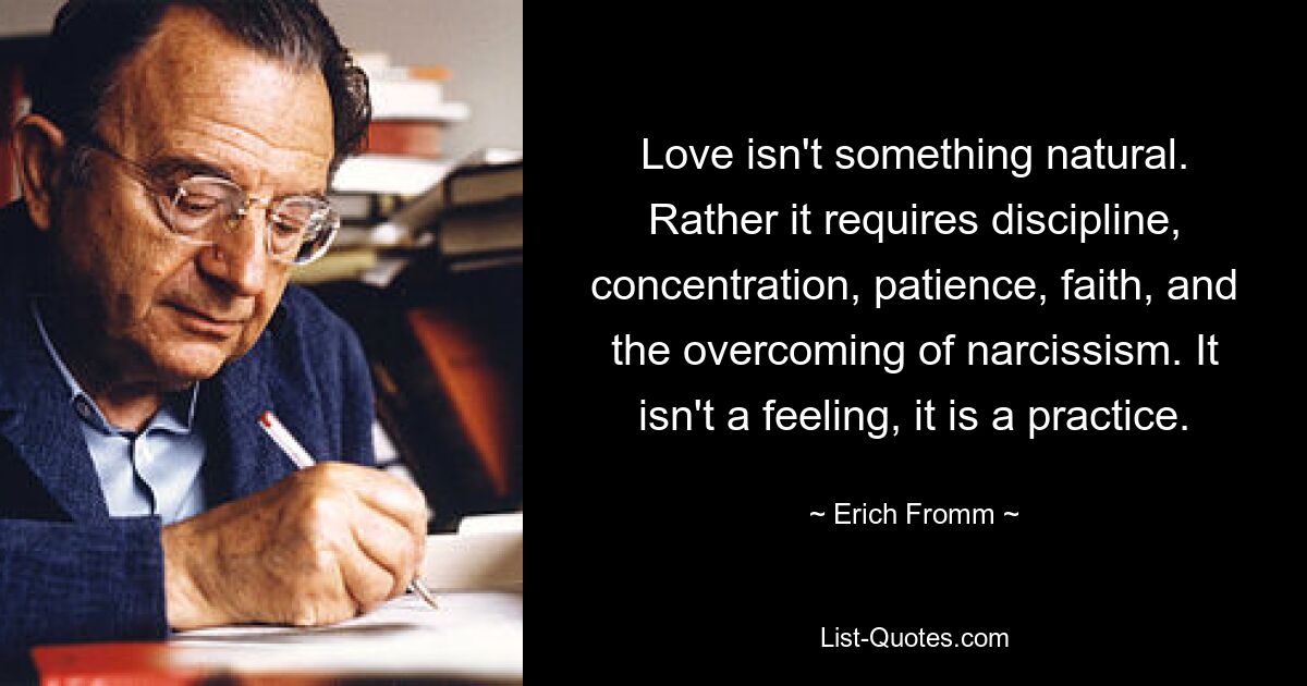 Love isn't something natural. Rather it requires discipline, concentration, patience, faith, and the overcoming of narcissism. It isn't a feeling, it is a practice. — © Erich Fromm