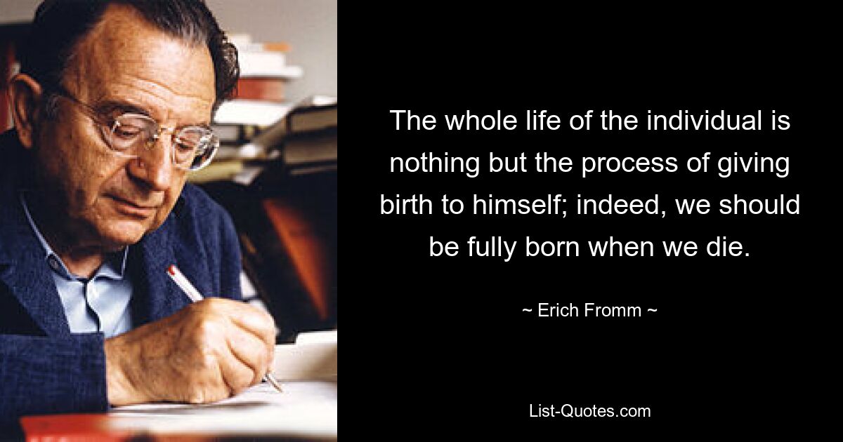 The whole life of the individual is nothing but the process of giving birth to himself; indeed, we should be fully born when we die. — © Erich Fromm