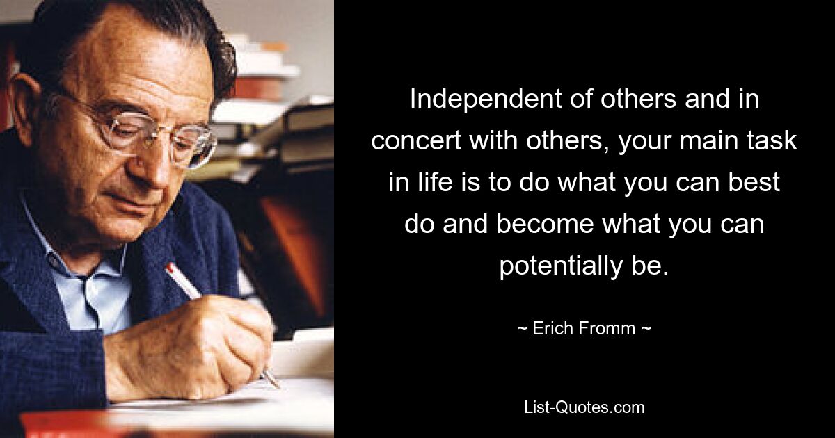 Independent of others and in concert with others, your main task in life is to do what you can best do and become what you can potentially be. — © Erich Fromm