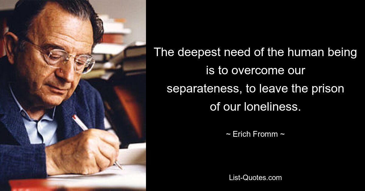 The deepest need of the human being is to overcome our
separateness, to leave the prison of our loneliness. — © Erich Fromm