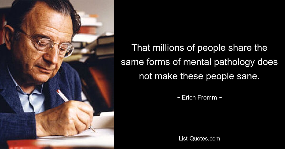 That millions of people share the same forms of mental pathology does not make these people sane. — © Erich Fromm