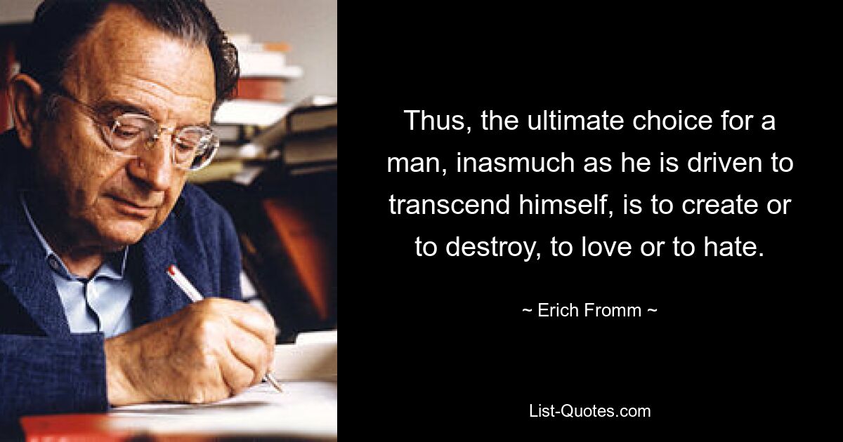 Thus, the ultimate choice for a man, inasmuch as he is driven to transcend himself, is to create or to destroy, to love or to hate. — © Erich Fromm