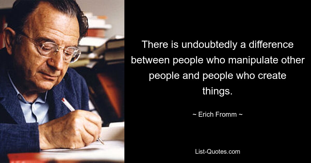 There is undoubtedly a difference between people who manipulate other people and people who create things. — © Erich Fromm