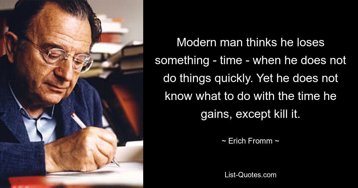 Modern man thinks he loses something - time - when he does not do things quickly. Yet he does not know what to do with the time he gains, except kill it. — © Erich Fromm