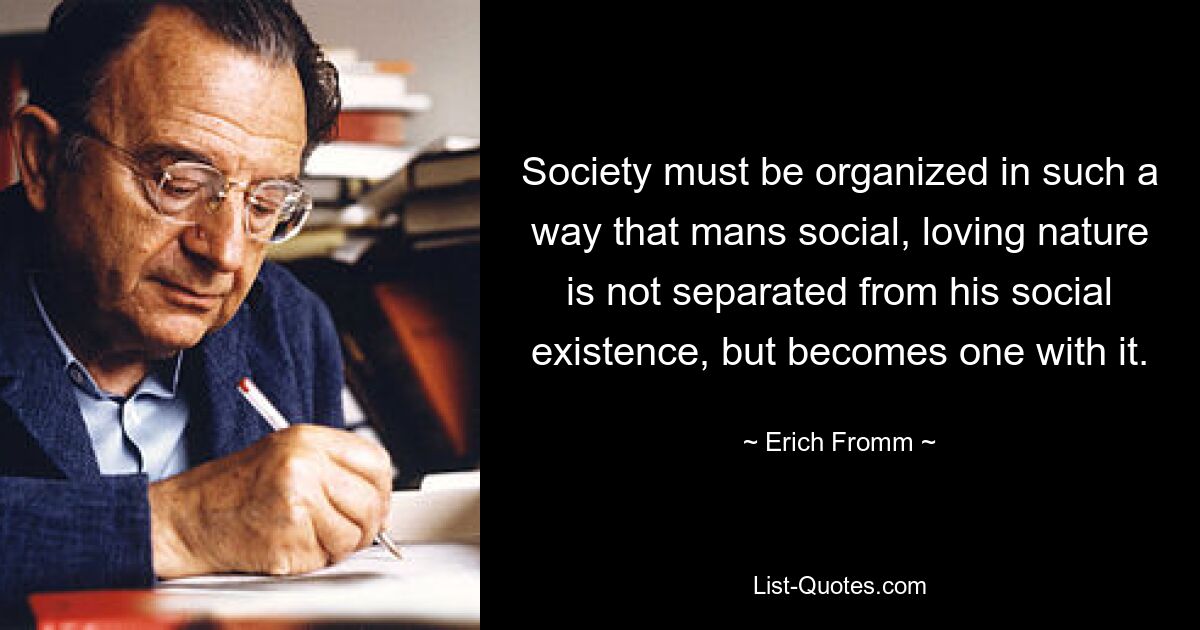 Society must be organized in such a way that mans social, loving nature is not separated from his social existence, but becomes one with it. — © Erich Fromm