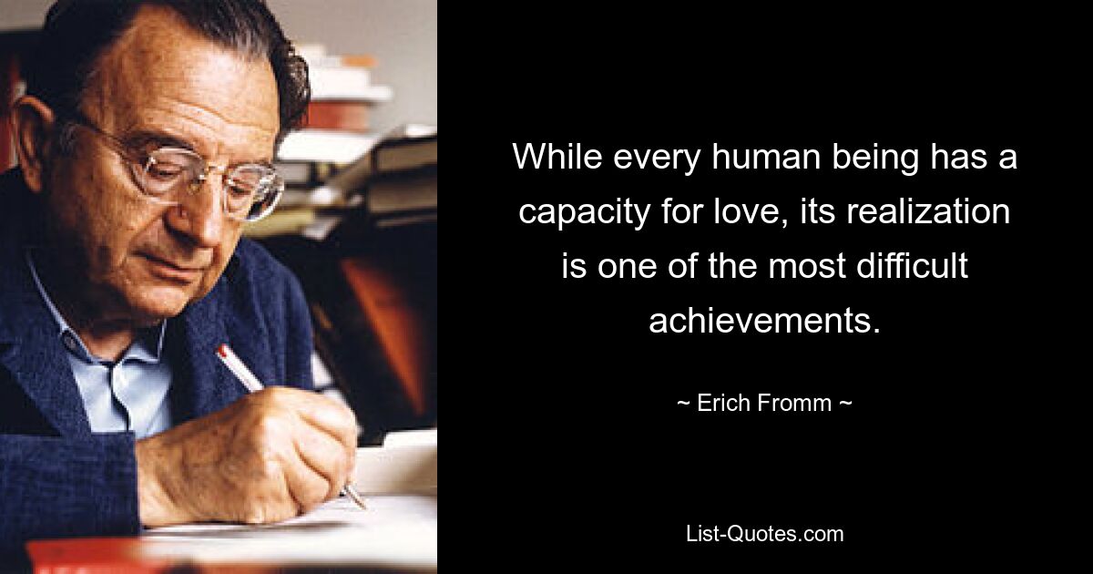 While every human being has a capacity for love, its realization is one of the most difficult achievements. — © Erich Fromm