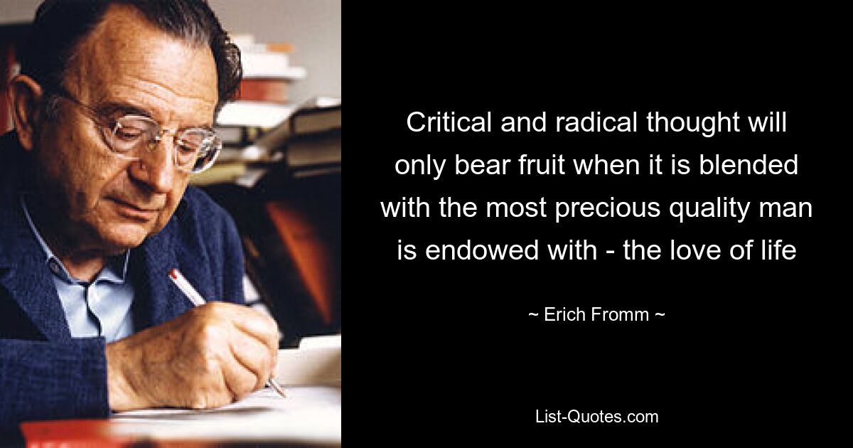 Critical and radical thought will only bear fruit when it is blended with the most precious quality man is endowed with - the love of life — © Erich Fromm