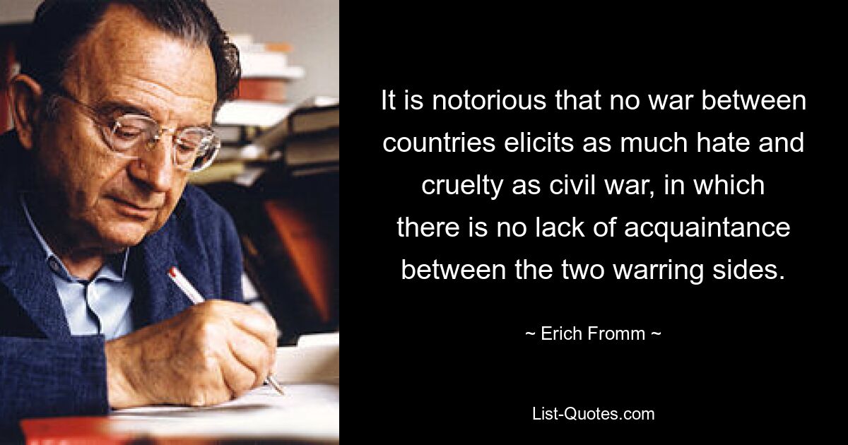 It is notorious that no war between countries elicits as much hate and cruelty as civil war, in which there is no lack of acquaintance between the two warring sides. — © Erich Fromm