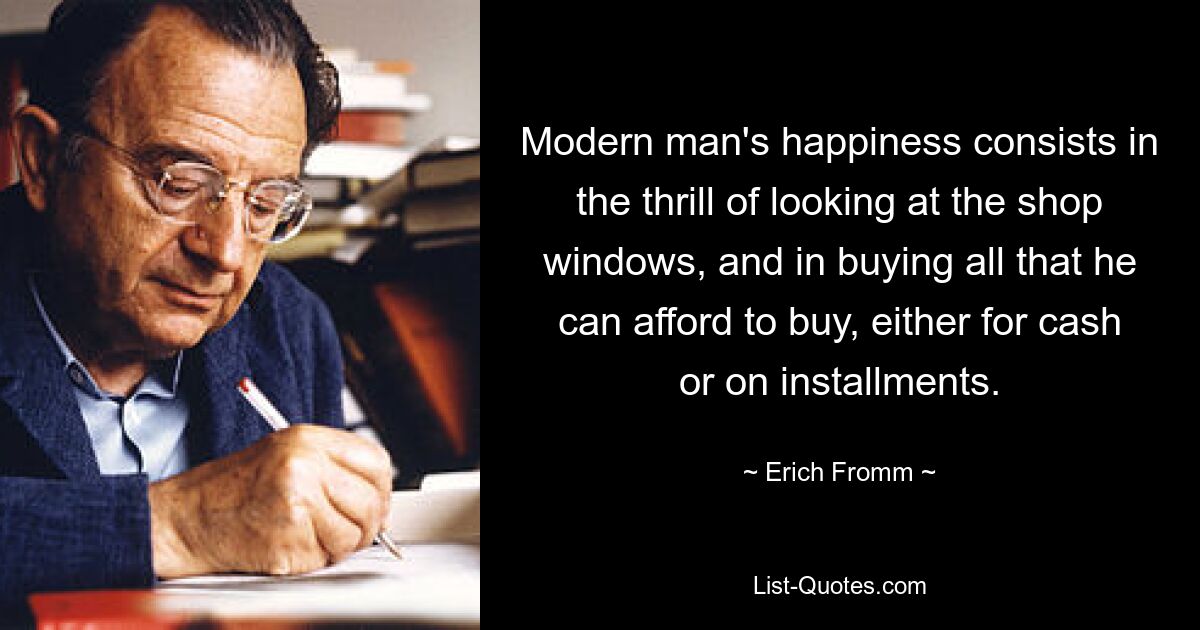 Modern man's happiness consists in the thrill of looking at the shop windows, and in buying all that he can afford to buy, either for cash or on installments. — © Erich Fromm