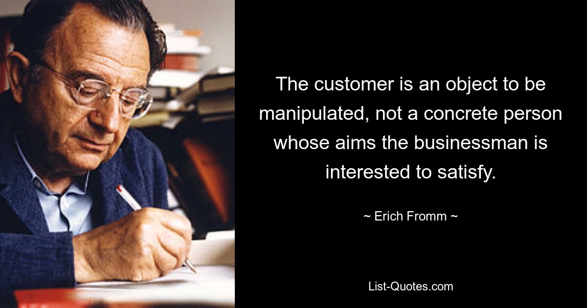 The customer is an object to be manipulated, not a concrete person whose aims the businessman is interested to satisfy. — © Erich Fromm