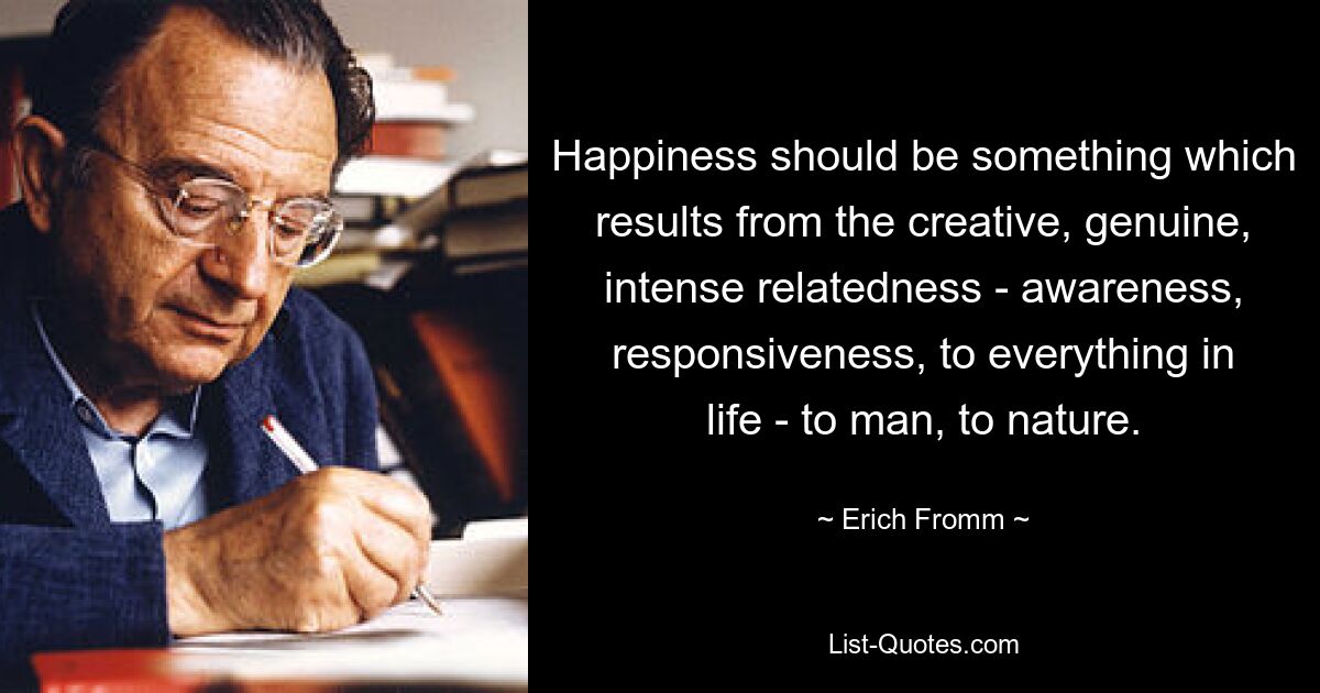 Happiness should be something which results from the creative, genuine, intense relatedness - awareness, responsiveness, to everything in life - to man, to nature. — © Erich Fromm