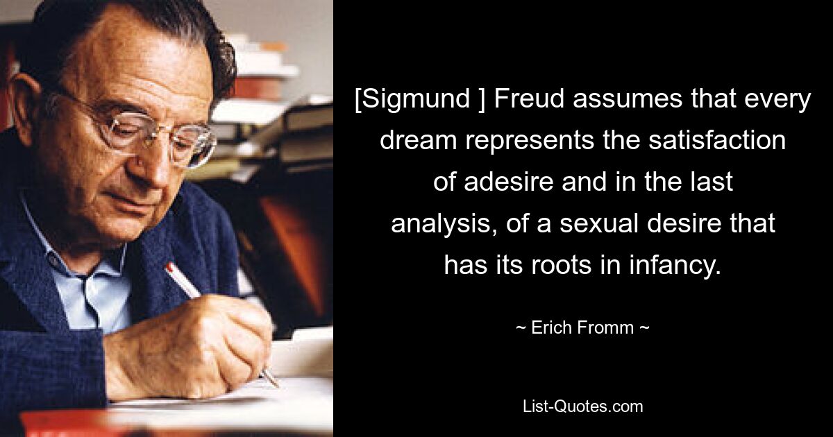 [Sigmund ] Freud assumes that every dream represents the satisfaction of adesire and in the last analysis, of a sexual desire that has its roots in infancy. — © Erich Fromm