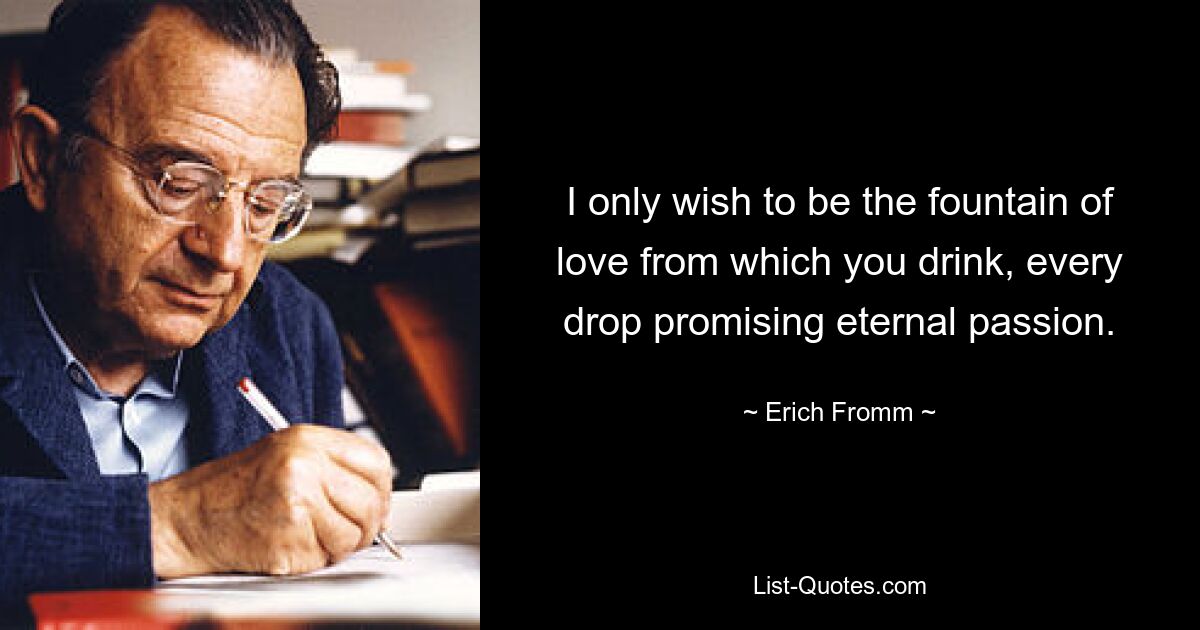 I only wish to be the fountain of love from which you drink, every drop promising eternal passion. — © Erich Fromm