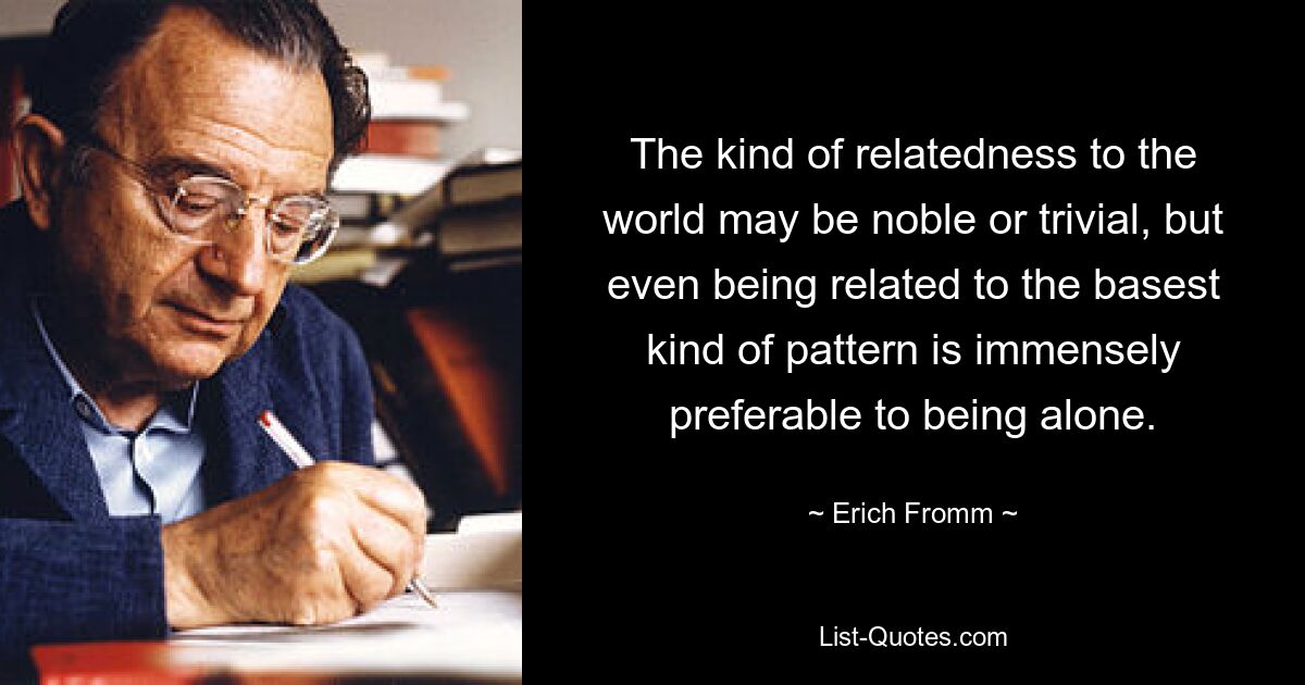 The kind of relatedness to the world may be noble or trivial, but even being related to the basest kind of pattern is immensely preferable to being alone. — © Erich Fromm