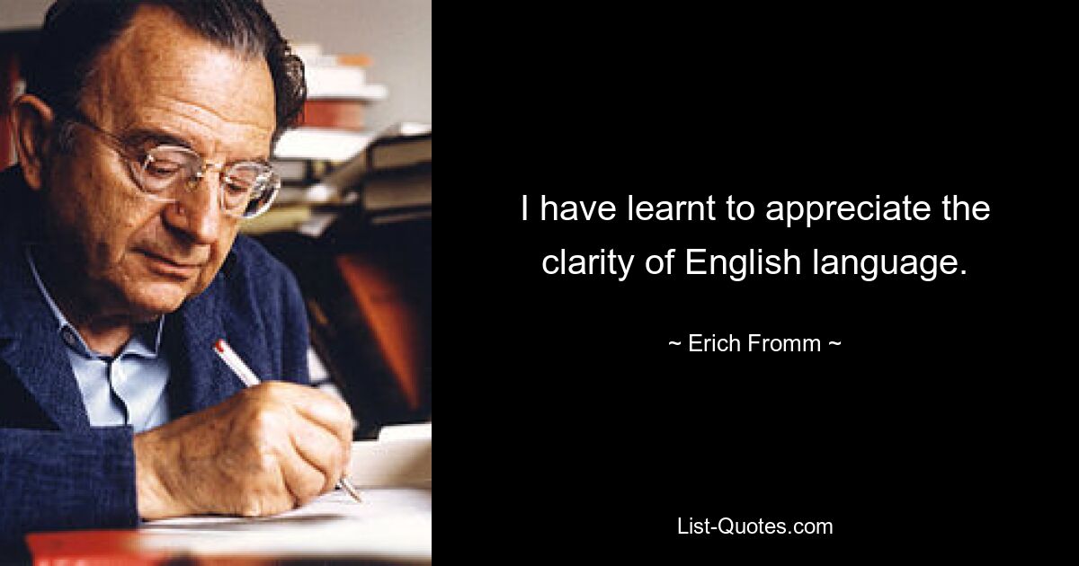 I have learnt to appreciate the clarity of English language. — © Erich Fromm