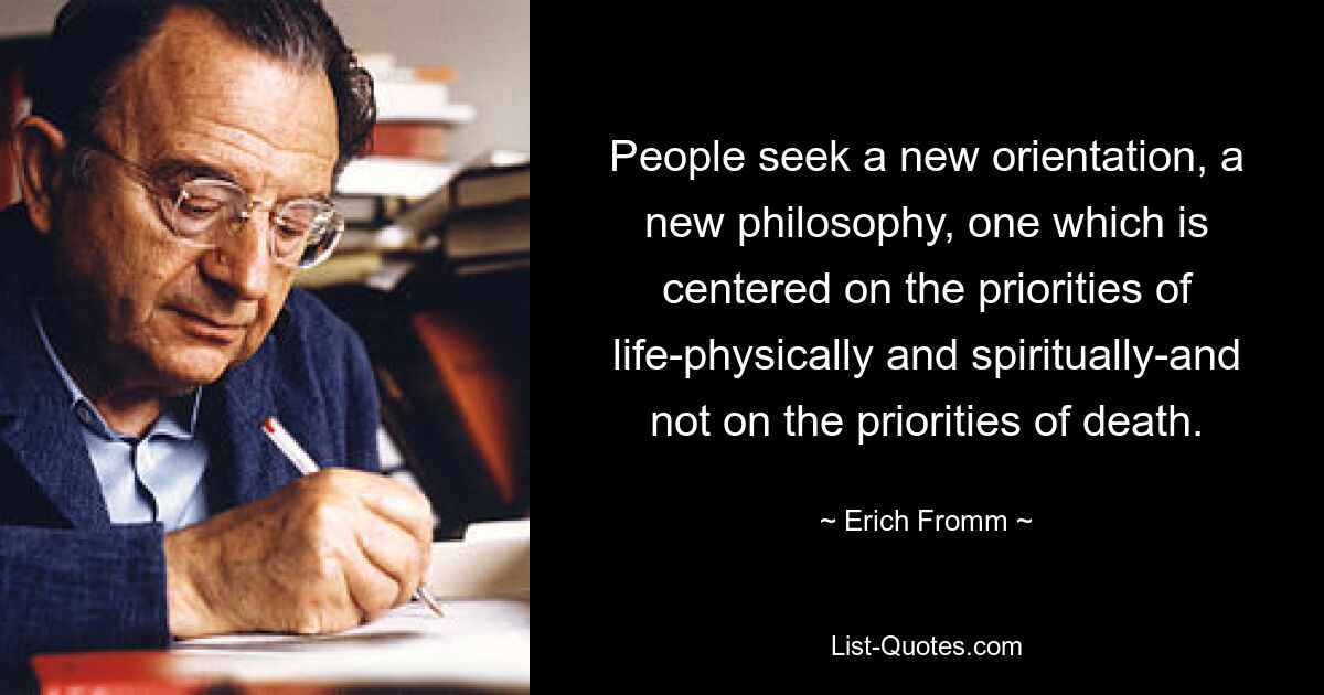 People seek a new orientation, a new philosophy, one which is centered on the priorities of life-physically and spiritually-and not on the priorities of death. — © Erich Fromm