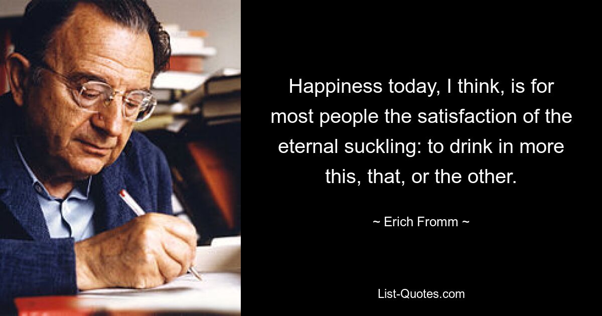 Happiness today, I think, is for most people the satisfaction of the eternal suckling: to drink in more this, that, or the other. — © Erich Fromm