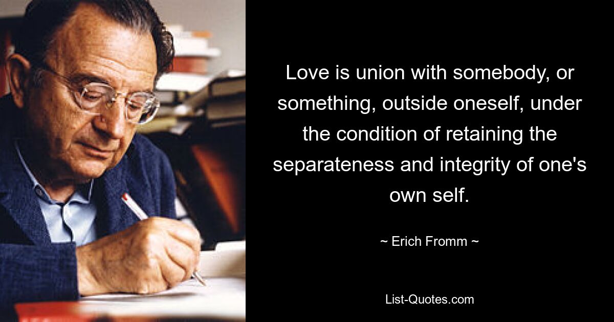 Love is union with somebody, or something, outside oneself, under the condition of retaining the separateness and integrity of one's own self. — © Erich Fromm