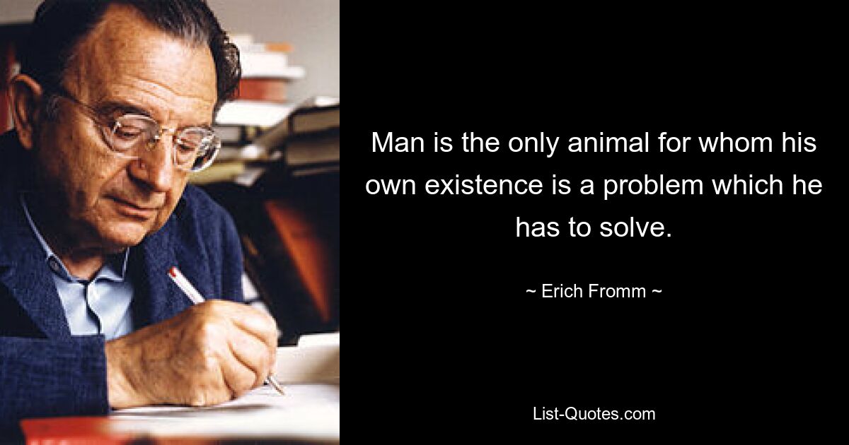 Man is the only animal for whom his own existence is a problem which he has to solve. — © Erich Fromm