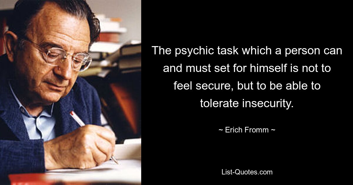 The psychic task which a person can and must set for himself is not to feel secure, but to be able to tolerate insecurity. — © Erich Fromm