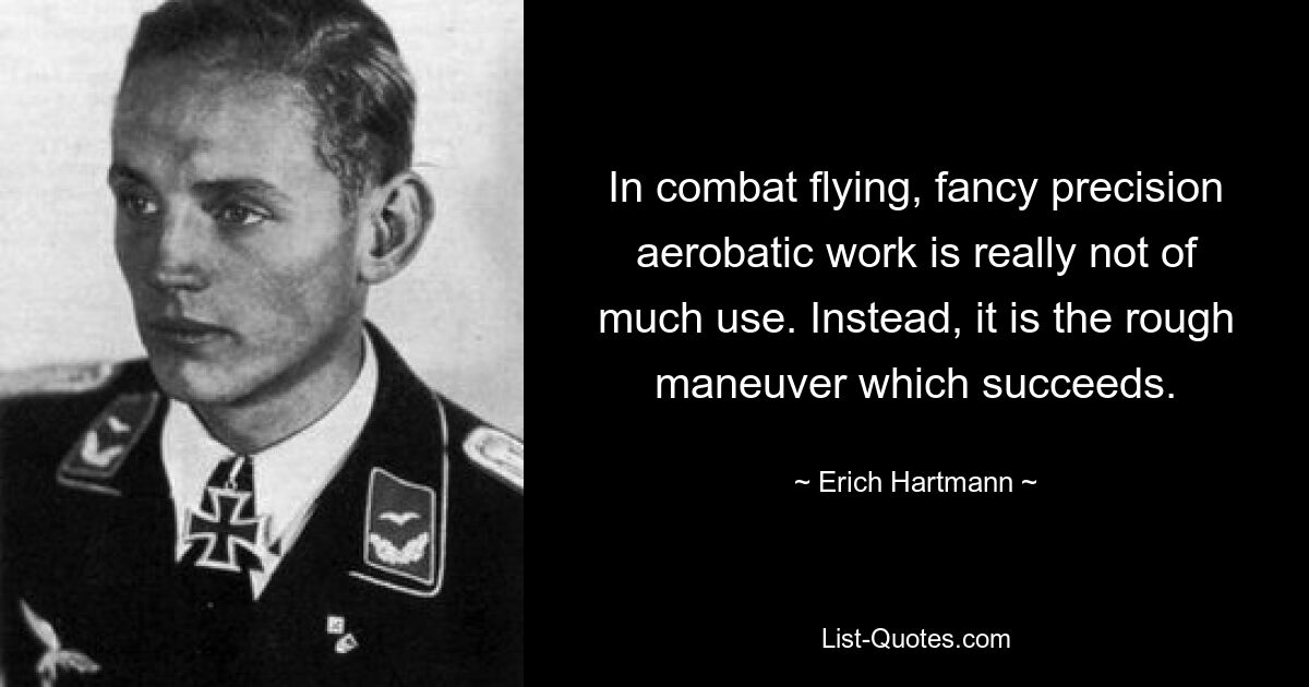 In combat flying, fancy precision aerobatic work is really not of much use. Instead, it is the rough maneuver which succeeds. — © Erich Hartmann