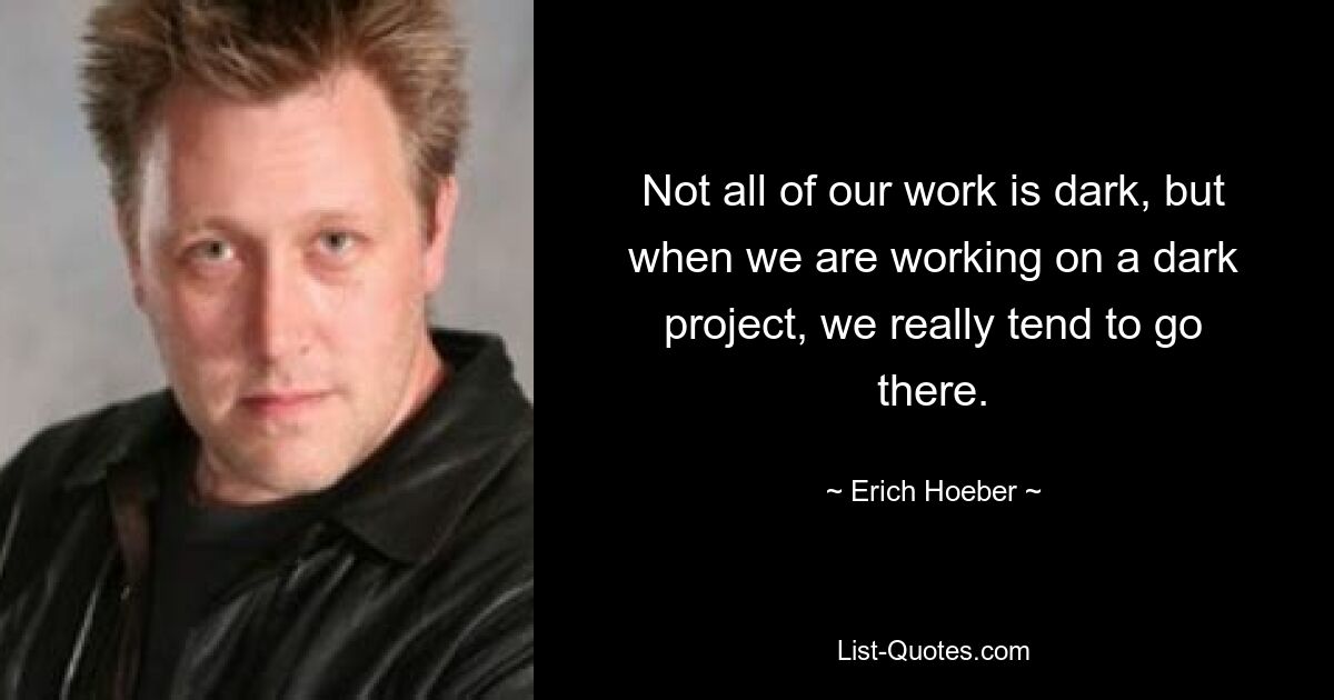 Not all of our work is dark, but when we are working on a dark project, we really tend to go there. — © Erich Hoeber