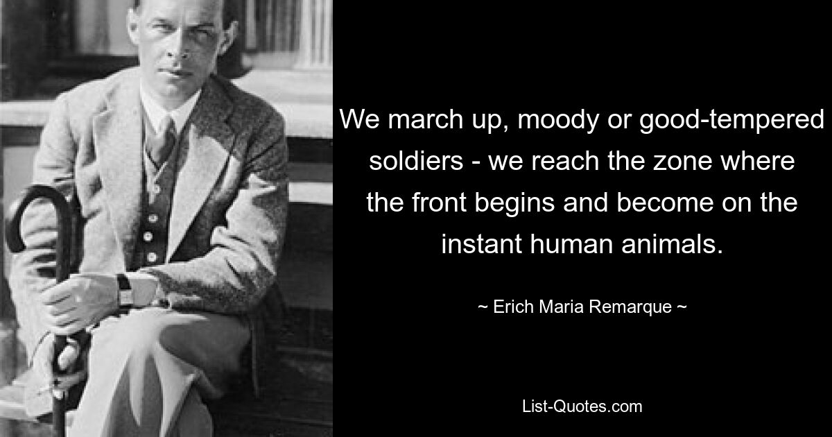 We march up, moody or good-tempered soldiers - we reach the zone where the front begins and become on the instant human animals. — © Erich Maria Remarque