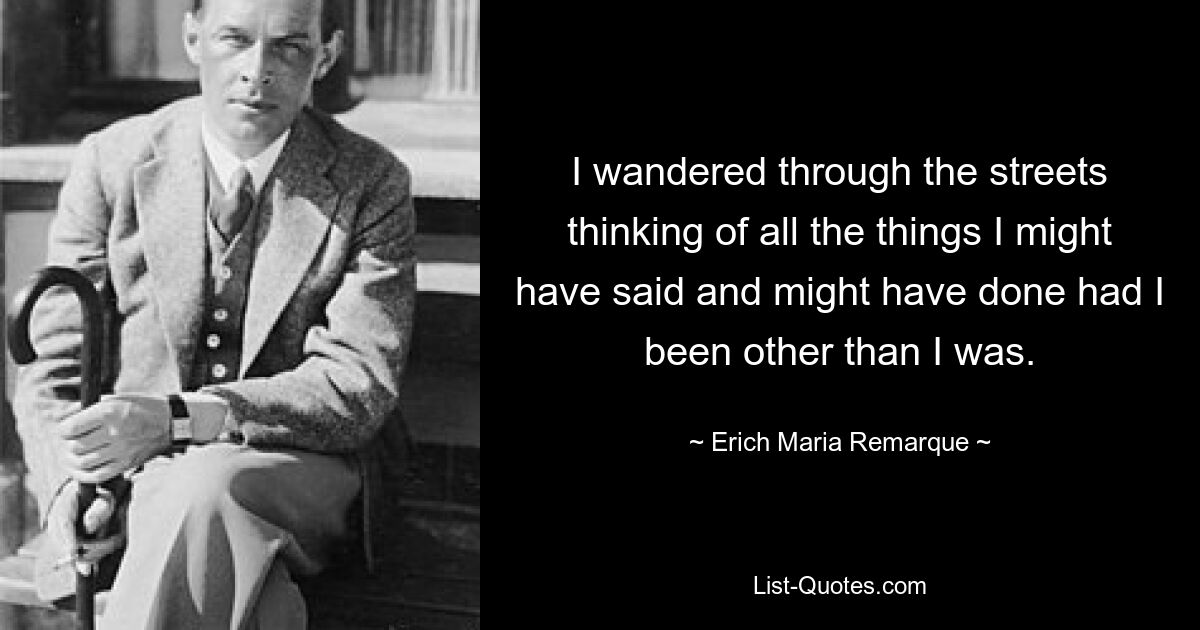 I wandered through the streets thinking of all the things I might have said and might have done had I been other than I was. — © Erich Maria Remarque