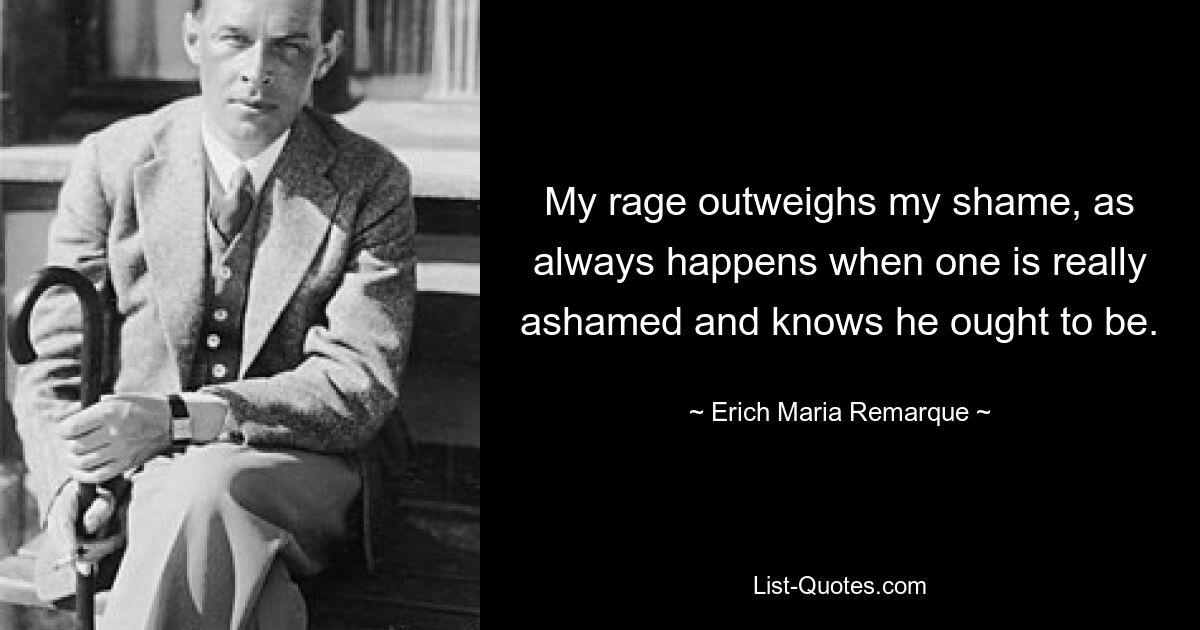 My rage outweighs my shame, as always happens when one is really ashamed and knows he ought to be. — © Erich Maria Remarque