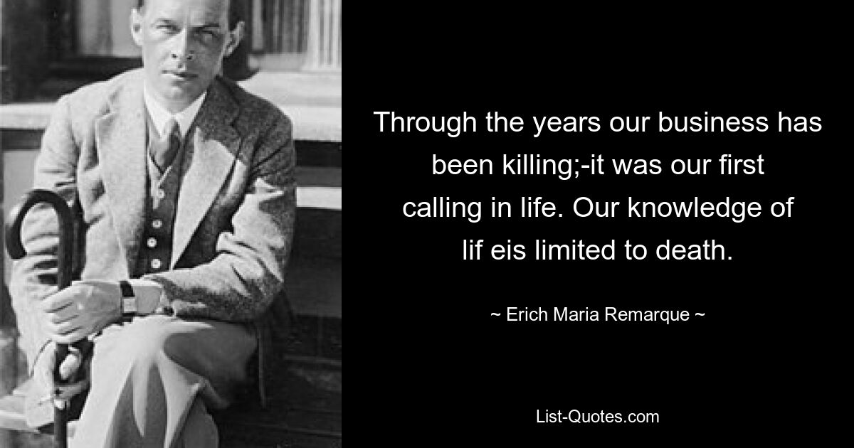 Through the years our business has been killing;-it was our first calling in life. Our knowledge of lif eis limited to death. — © Erich Maria Remarque