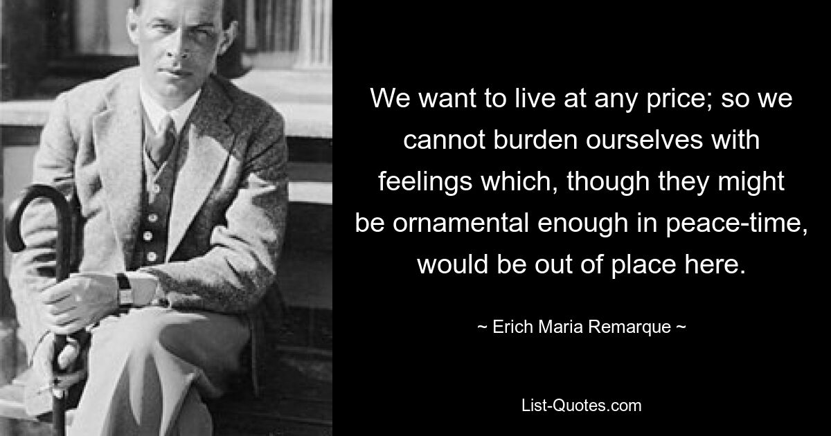 We want to live at any price; so we cannot burden ourselves with feelings which, though they might be ornamental enough in peace-time, would be out of place here. — © Erich Maria Remarque