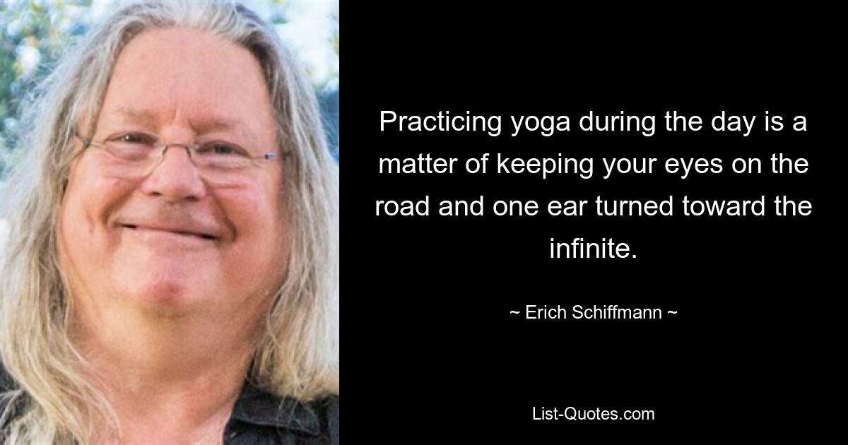 Practicing yoga during the day is a matter of keeping your eyes on the road and one ear turned toward the infinite. — © Erich Schiffmann