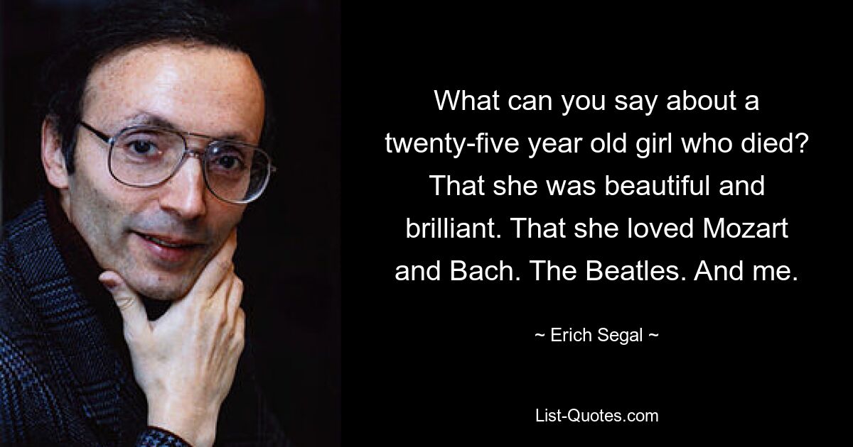 What can you say about a twenty-five year old girl who died? That she was beautiful and brilliant. That she loved Mozart and Bach. The Beatles. And me. — © Erich Segal