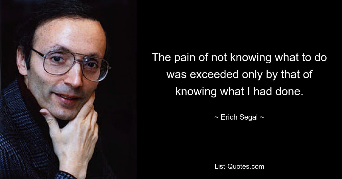 The pain of not knowing what to do was exceeded only by that of knowing what I had done. — © Erich Segal