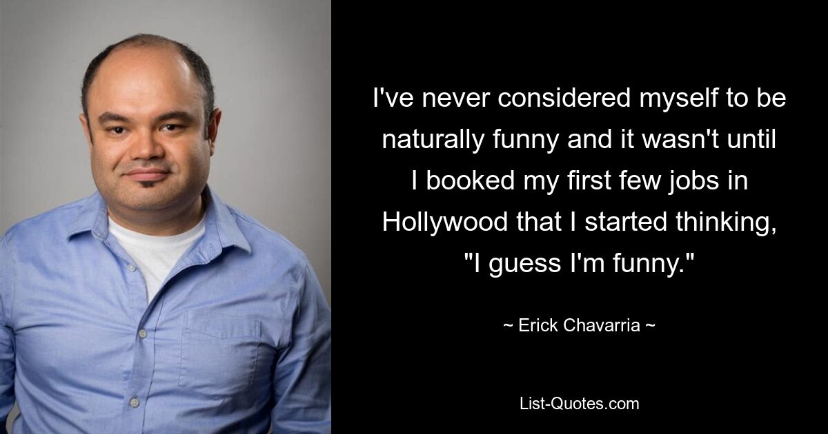 I've never considered myself to be naturally funny and it wasn't until I booked my first few jobs in Hollywood that I started thinking, "I guess I'm funny." — © Erick Chavarria